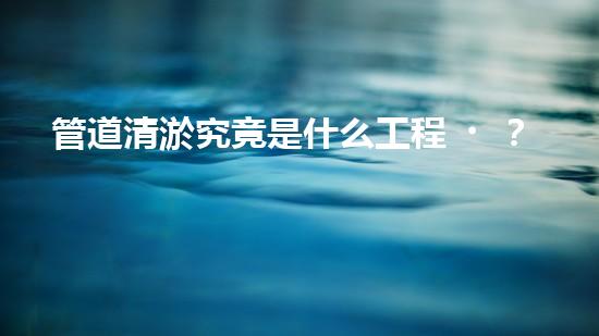 管道清淤究竟是什么工程？竟然這么重要？！